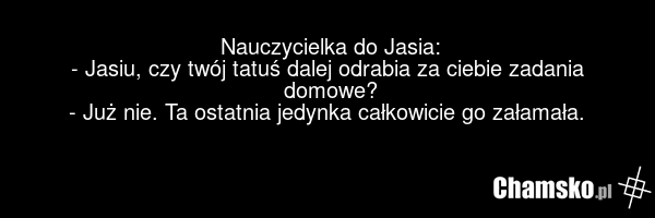 Nauczycielka do Jasia: - Jasiu, czy twój tatuś dalej odrabia za ciebie zadania domowe? - Już nie. Ta ostatnia jedynka całkowicie go załamała.