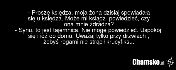 - Proszę księdza, moja żona dzisiaj spowiadała się u księdza. Może mi ksiądz powiedzieć, czy ona mnie zdradza? - Synu, to jest tajemnica. Nie mogę powiedzieć. Uspokój się i idź do domu. Uważaj tylko przy drzwiach , żebyś rogami nie strącił krucyfiksu.