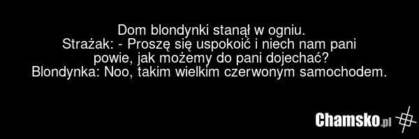 Dom blondynki stanął w ogniu. Strażak: - Proszę się uspokoić i niech nam pani powie, jak możemy do pani dojechać? Blondynka: Noo, takim wielkim czerwonym samochodem.