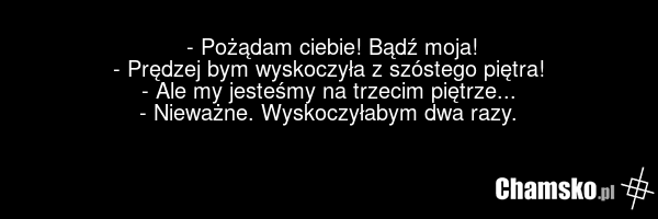 - Pożądam ciebie! Bądź moja! - Prędzej bym wyskoczyła z szóstego piętra! - Ale my jesteśmy na trzecim piętrze... - Nieważne. Wyskoczyłabym dwa razy.