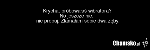 - Krycha, próbowałaś wibratora? - No jeszcze nie. - I nie próbuj. Złamałam sobie dwa zęby.