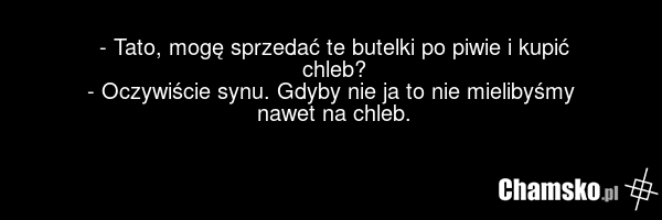- Tato, mogę sprzedać te butelki po piwie i kupić chleb? - Oczywiście synu. Gdyby nie ja to nie mielibyśmy nawet na chleb.