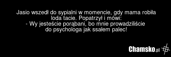 Jasio wszedł do sypialni w momencie, gdy mama robiła loda tacie. Popatrzył i mówi: - Wy jesteście porąbani, bo mnie prowadziliście do psychologa jak ssałem palec!