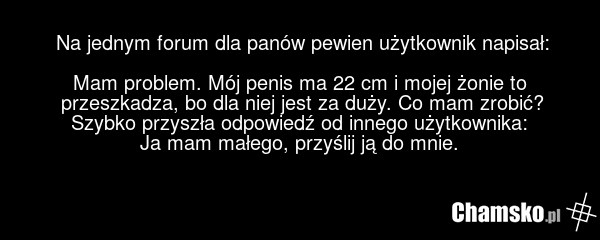 Na jednym forum dla panów pewien użytkownik napisał: Mam problem. Mój penis ma 22 cm i mojej żonie to przeszkadza, bo dla niej jest za duży. Co mam zrobić? Szybko przyszła odpowiedź od innego użytkownika: Ja mam małego, przyślij ją do mnie.