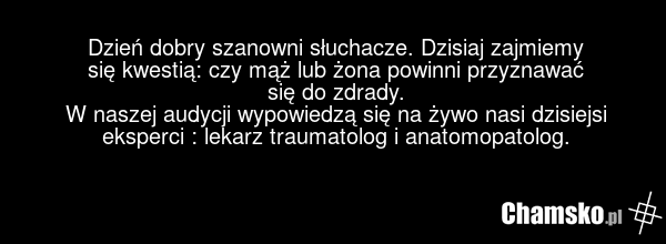 Dzień dobry szanowni słuchacze. Dzisiaj zajmiemy się kwestią: czy mąż lub żona powinni przyznawać się do zdrady. W naszej audycji wypowiedzą się na żywo nasi dzisiejsi eksperci : lekarz traumatolog i anatomopatolog.