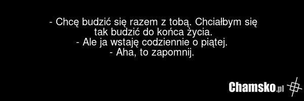- Chcę budzić się razem z tobą. Chciałbym się tak budzić do końca życia. - Ale ja wstaję codziennie o piątej. - Aha, to zapomnij.
