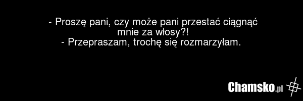 - Proszę pani, czy może pani przestać ciągnąć mnie za włosy?! - Przepraszam, trochę się rozmarzyłam.