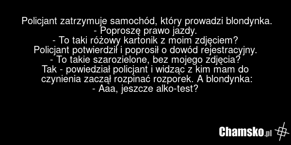 Policjant zatrzymuje samochód, który prowadzi blondynka. - Poproszę prawo jazdy. - To taki różowy kartonik z moim zdjęciem? Policjant potwierdził i poprosił o dowód rejestracyjny. - To takie szarozielone, bez mojego zdjęcia? Tak - powiedział policjant i widząc z kim mam do czynienia zaczął rozpinać…