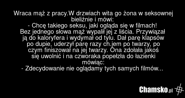 Wraca mąż z pracy.W drzwiach wita go żona w seksownej bieliźnie i mówi: - Chcę takiego seksu, jaki ogląda się w filmach! Bez jednego słowa mąż wypalił jej z liścia. Przywiązał ją do kaloryfera i wydymał od tylu. Dał parę klapsów po dupie, uderzył parę razy ch.jem po twarzy, po czym finiszował na je…