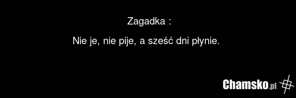 Zagadka : Nie je, nie pije, a sześć dni płynie.