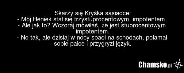 Skarży się Kryśka sąsiadce: - Mój Heniek stał się trzystuprocentowym impotentem. - Ale jak to? Wczoraj mówiłaś, że jest stuprocentowym impotentem. - No tak, ale dzisiaj w nocy spadł na schodach, połamał sobie palce i przygryzł język.