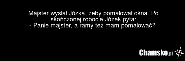 Majster wysłał Józka, żeby pomalował okna. Po skończonej robocie Józek pyta: - Panie majster, a ramy też mam pomalować?
