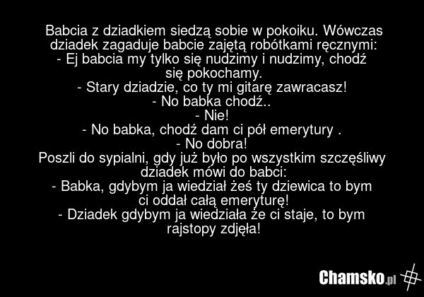 Babcia z dziadkiem siedzą sobie w pokoiku. Wówczas dziadek zagaduje babcie zajętą robótkami ręcznymi: - Ej babcia my tylko się nudzimy i nudzimy, chodź się pokochamy. - Stary dziadzie, co ty mi gitarę zawracasz! - No babka chodź.. - Nie! - No babka, chodź dam ci pół emerytury . - No dobra! Poszli d…