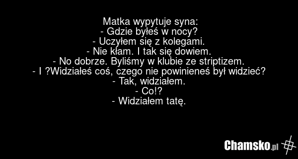 Matka wypytuje syna: - Gdzie byłeś w nocy? - Uczyłem się z kolegami. - Nie kłam. I tak się dowiem. - No dobrze. Byliśmy w klubie ze striptizem. - I ?Widziałeś coś, czego nie powinieneś był widzieć? - Tak, widziałem. - Co!? - Widziałem tatę.