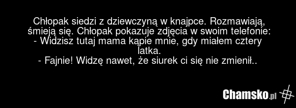 Chłopak siedzi z dziewczyną w knajpce. Rozmawiają, śmieją się. Chłopak pokazuje zdjęcia w swoim telefonie: - Widzisz tutaj mama kąpie mnie, gdy miałem cztery latka. - Fajnie! Widzę nawet, że siurek ci się nie zmienił..