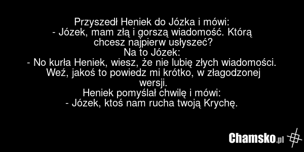 Przyszedł Heniek do Józka i mówi: - Józek, mam złą i gorszą wiadomość. Którą chcesz najpierw usłyszeć? Na to Józek: - No kurła Heniek, wiesz, że nie lubię złych wiadomości. Weź, jakoś to powiedz mi krótko, w złagodzonej wersji. Heniek pomyślał chwilę i mówi: - Józek, ktoś nam rucha twoją Krychę.