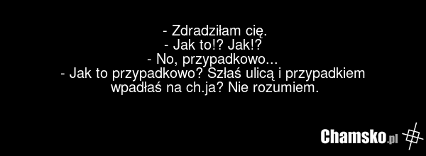 - Zdradziłam cię. - Jak to!? Jak!? - No, przypadkowo... - Jak to przypadkowo? Szłaś ulicą i przypadkiem wpadłaś na ch.ja? Nie rozumiem.