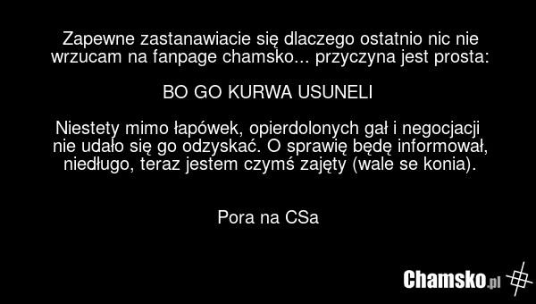 Zapewne zastanawiacie się dlaczego ostatnio nic nie wrzucam na fanpage chamsko... przyczyna jest prosta: BO GO KURWA USUNELI Niestety mimo łapówek, opierdolonych gał i negocjacji nie udało się go odzyskać. O sprawię będę informował, niedługo, teraz jestem czymś zajęty (wale se konia). Pora na CSa