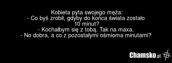 Kobieta pyta swojego męża: - Co byś zrobił, gdyby do końca świata zostało 10 minut? - Kochałbym się z tobą. Tak na maxa. - No dobra, a co z pozostałymi ośmioma minutami?