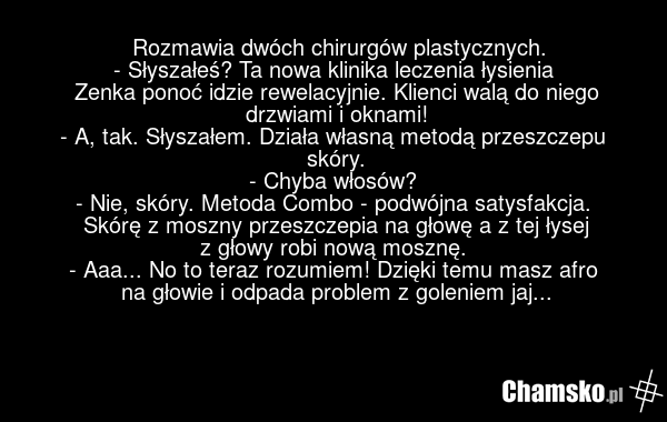 Rozmawia dwóch chirurgów plastycznych. - Słyszałeś? Ta nowa klinika leczenia łysienia Zenka ponoć idzie rewelacyjnie. Klienci walą do niego drzwiami i oknami! - A, tak. Słyszałem. Działa własną metodą przeszczepu skóry. - Chyba włosów? - Nie, skóry. Metoda Combo - podwójna satysfakcja. Skórę z mosz…