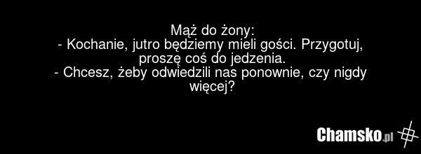 Mąż do żony: - Kochanie, jutro będziemy mieli gości. Przygotuj, proszę coś do jedzenia. - Chcesz, żeby odwiedzili nas ponownie, czy nigdy więcej?