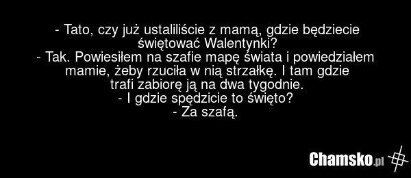 - Tato, czy już ustaliliście z mamą, gdzie będziecie świętować Walentynki? - Tak. Powiesiłem na szafie mapę świata i powiedziałem mamie, żeby rzuciła w nią strzałkę. I tam gdzie trafi zabiorę ją na dwa tygodnie. - I gdzie spędzicie to święto? - Za szafą.
