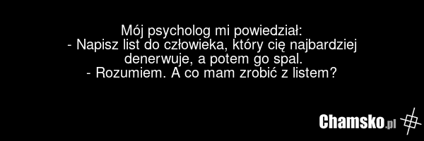 Mój psycholog mi powiedział: - Napisz list do człowieka, który cię najbardziej denerwuje, a potem go spal. - Rozumiem. A co mam zrobić z listem?