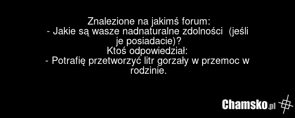 Znalezione na jakimś forum: - Jakie są wasze nadnaturalne zdolności (jeśli je posiadacie)? Ktoś odpowiedział: - Potrafię przetworzyć litr gorzały w przemoc w rodzinie.