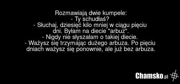 Rozmawiają dwie kumpele: - Ty schudłaś? - Słuchaj, dziesięć kilo mniej w ciągu pięciu dni. Byłam na diecie "arbuz". - Nigdy nie słyszałam o takiej diecie. - Ważysz się trzymając dużego arbuza. Po pięciu dniach ważysz się ponownie, ale już bez arbuza.