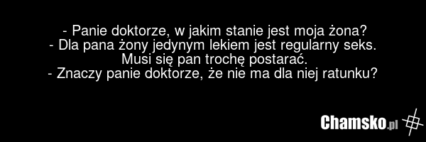 - Panie doktorze, w jakim stanie jest moja żona? - Dla pana żony jedynym lekiem jest regularny seks. Musi się pan trochę postarać. - Znaczy panie doktorze, że nie ma dla niej ratunku?