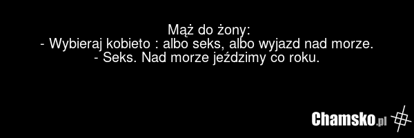 Mąż do żony: - Wybieraj kobieto : albo seks, albo wyjazd nad morze. - Seks. Nad morze jeździmy co roku.
