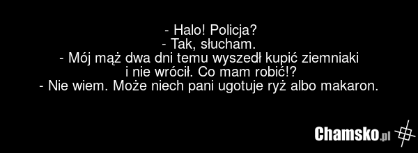 - Halo! Policja? - Tak, słucham. - Mój mąż dwa dni temu wyszedł kupić ziemniaki i nie wrócił. Co mam robić!? - Nie wiem. Może niech pani ugotuje ryż albo makaron.