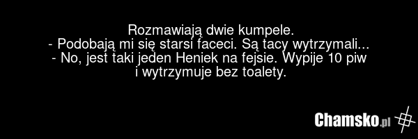 Rozmawiają dwie kumpele. - Podobają mi się starsi faceci. Są tacy wytrzymali... - No, jest taki jeden Heniek na fejsie. Wypije 10 piw i wytrzymuje bez toalety.