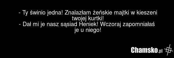 - Ty świnio jedna! Znalazłam żeńskie majtki w kieszeni twojej kurtki! - Dał mi je nasz sąsiad Heniek! Wczoraj zapomniałaś je u niego!