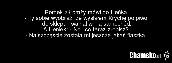 Romek z Łomży mówi do Heńka: - Ty sobie wyobraź, że wysłałem Krychę po piwo do sklepu i walnął w nią samochód. A Heniek: - No i co teraz zrobisz? - Na szczęście została mi jeszcze jakaś flaszka.