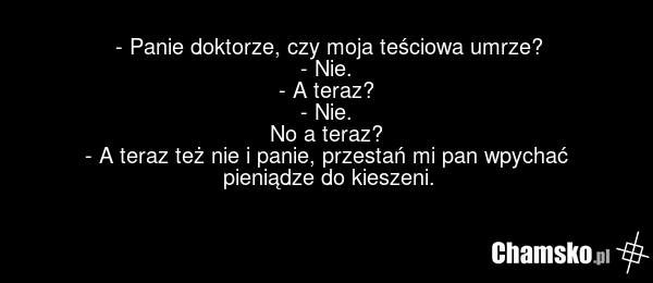 - Panie doktorze, czy moja teściowa umrze? - Nie. - A teraz? - Nie. No a teraz? - A teraz też nie i panie, przestań mi pan wpychać pieniądze do kieszeni.