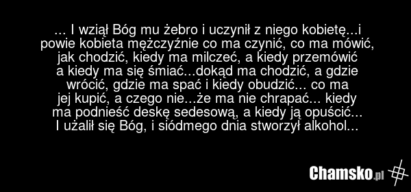 ... I wziął Bóg mu żebro i uczynił z niego kobietę...i powie kobieta mężczyźnie co ma czynić, co ma mówić, jak chodzić, kiedy ma milczeć, a kiedy przemówić a kiedy ma się śmiać...dokąd ma chodzić, a gdzie wrócić, gdzie ma spać i kiedy obudzić... co ma jej kupić, a czego nie...że ma nie chrapać... k…
