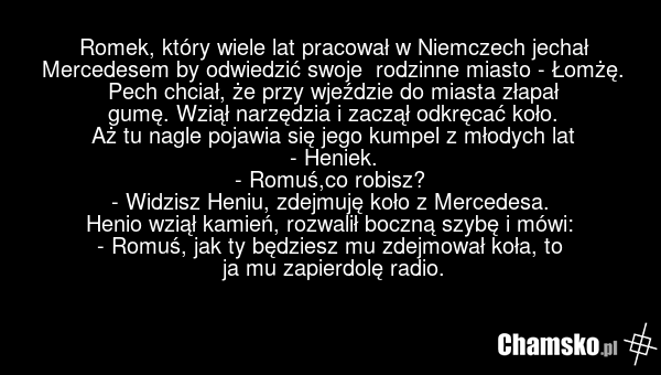 Romek, który wiele lat pracował w Niemczech jechał Mercedesem by odwiedzić swoje rodzinne miasto - Łomżę. Pech chciał, że przy wjeździe do miasta złapał gumę. Wziął narzędzia i zaczął odkręcać koło. Aż tu nagle pojawia się jego kumpel z młodych lat - Heniek. - Romuś,co robisz? - Widzisz Heniu, zdej…