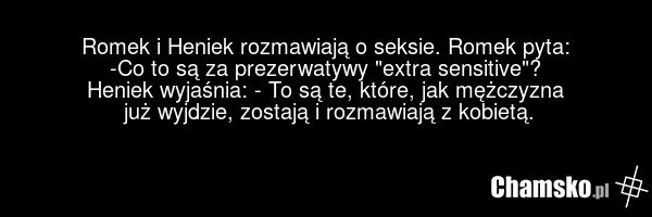 Romek i Heniek rozmawiają o seksie. Romek pyta: -Co to są za prezerwatywy "extra sensitive"? Heniek wyjaśnia: - To są te, które, jak mężczyzna już wyjdzie, zostają i rozmawiają z kobietą.
