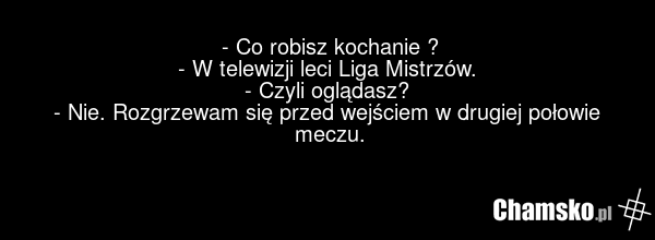 - Co robisz kochanie ? - W telewizji leci Liga Mistrzów. - Czyli oglądasz? - Nie. Rozgrzewam się przed wejściem w drugiej połowie meczu.