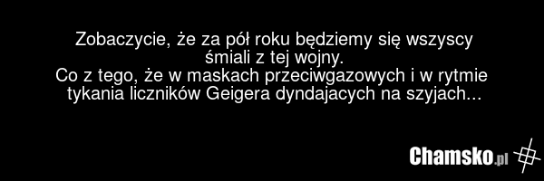 Zobaczycie, że za pół roku będziemy się wszyscy śmiali z tej wojny. Co z tego, że w maskach przeciwgazowych i w rytmie tykania liczników Geigera dyndajacych na szyjach...