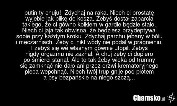 putin ty chuju! Zdychaj na raka. Niech ci prostatę wyjebie jak piłkę do kosza. Żebyś dostał zaparcia takiego, że ci gówno kołkiem w gardle będzie stało. Niech ci jaja tak obwisna, że będziesz przydeptywal sobie przy każdym kroku. Zdychaj parchu jebany w bólu i męczarniach. Żeby ci nikt wody nie pod…