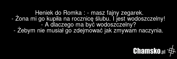 Heniek do Romka : - masz fajny zegarek. - Żona mi go kupiła na rocznicę ślubu. I jest wodoszczelny! - A dlaczego ma być wodoszczelny? - Żebym nie musiał go zdejmować jak zmywam naczynia.
