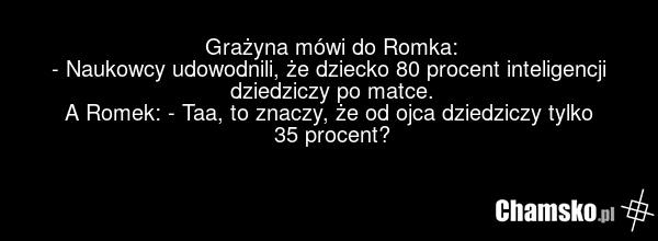 Grażyna mówi do Romka: - Naukowcy udowodnili, że dziecko 80 procent inteligencji dziedziczy po matce. A Romek: - Taa, to znaczy, że od ojca dziedziczy tylko 35 procent?