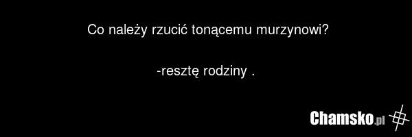 Co należy rzucić tonącemu murzynowi? -resztę rodziny .