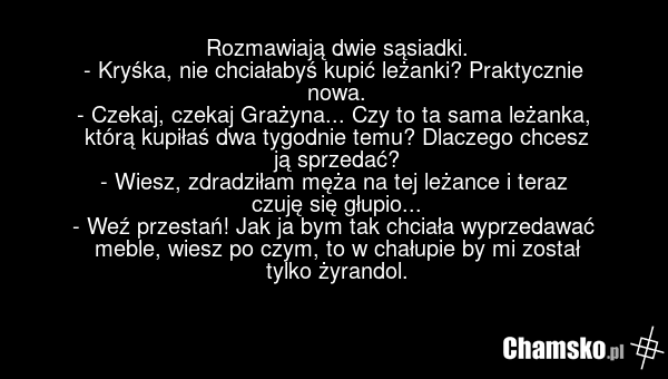 Rozmawiają dwie sąsiadki. - Kryśka, nie chciałabyś kupić leżanki? Praktycznie nowa. - Czekaj, czekaj Grażyna... Czy to ta sama leżanka, którą kupiłaś dwa tygodnie temu? Dlaczego chcesz ją sprzedać? - Wiesz, zdradziłam męża na tej leżance i teraz czuję się głupio... - Weź przestań! Jak ja bym tak ch…
