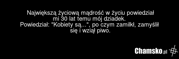 Największą życiową mądrość w życiu powiedział mi 30 lat temu mój dziadek. Powiedział: "Kobiety są...", po czym zamilkł, zamyślił się i wziął piwo.