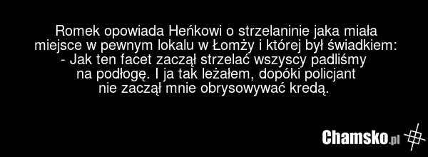 Romek opowiada Heńkowi o strzelaninie jaka miała miejsce w pewnym lokalu w Łomży i której był świadkiem: - Jak ten facet zaczął strzelać wszyscy padliśmy na podłogę. I ja tak leżałem, dopóki policjant nie zaczął mnie obrysowywać kredą.