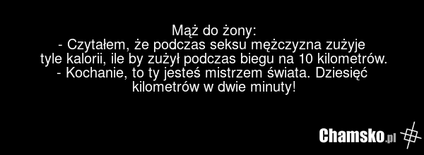 Mąż do żony: - Czytałem, że podczas seksu mężczyzna zużyje tyle kalorii, ile by zużył podczas biegu na 10 kilometrów. - Kochanie, to ty jesteś mistrzem świata. Dziesięć kilometrów w dwie minuty!