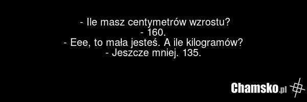 - Ile masz centymetrów wzrostu? - 160. - Eee, to mała jesteś. A ile kilogramów? - Jeszcze mniej. 135.